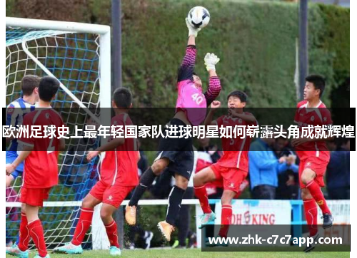 欧洲足球史上最年轻国家队进球明星如何崭露头角成就辉煌 欧洲足球史上最年轻国家队进球明星如何崭露头角成就辉煌