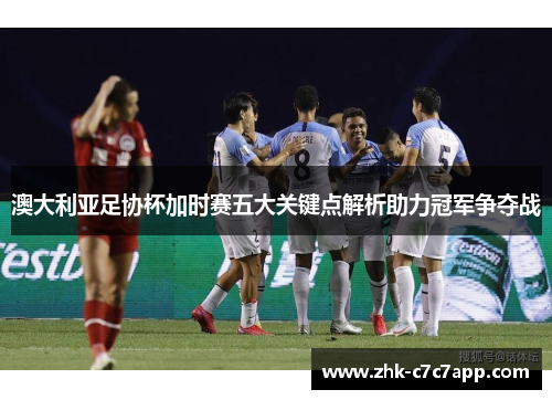 澳大利亚足协杯加时赛五大关键点解析助力冠军争夺战
