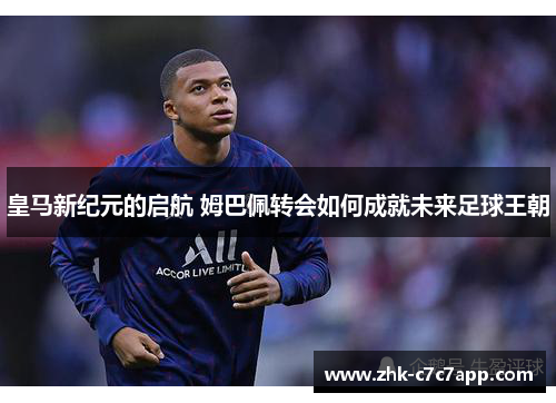 皇马新纪元的启航 姆巴佩转会如何成就未来足球王朝